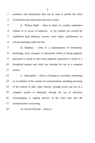5
 1   assurance and technologies that can be used to protect the cyber

 2

 3             j)   Without Right      refers to either: (i) conduct undertaken

 4   without or in excess of authority;         or (ii) conduct not covered by

 5   established legal defenses, excuses, court orders, justifications, or

 6   relevant principles under the law;

 7             k) Database         refers to a representation of information,

 8   knowledge, facts, concepts, or instructions which are being prepared,

 9   processed or stored or have been prepared, processed or stored in a

10   formalized manner and which are intended for use in a computer

11   system;

12             l)   Interception    refers to listening to, recording, monitoring

13   or surveillance of the content of communications, including procuring

14   of the content of data, either directly, through access and use of a

15   computer system or indirectly, through the use of electronic

16   eavesdropping or tapping devices, at the same time that the

17   communication is occurring;

18             m) Service Provider      refers to :
 