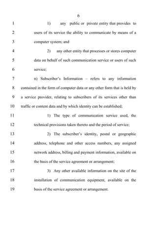 6
 1                      1)     any public or private entity that provides to

 2           users of its service the ability to communicate by means of a

 3           computer system; and

 4                      2)   any other entity that processes or stores computer

 5           data on behalf of such communication service or users of such

 6           service;

 7           n)                                   refers to any information

 8   contained in the form of computer data or any other form that is held by

 9   a service provider, relating to subscribers of its services other than

10   traffic or content data and by which identity can be established;

11                      1) The type of communication service used, the

12           technical provisions taken thereto and the period of service;

13                      2)

14           address, telephone and other access numbers, any assigned

15           network address, billing and payment information, available on

16           the basis of the service agreement or arrangement;

17                      3) Any other available information on the site of the

18           installation of communication equipment, available on the

19           basis of the service agreement or arrangement.
 