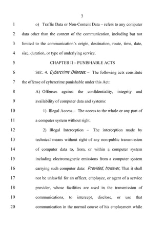 7
 1           o) Traffic Data or Non-Content Data         refers to any computer

 2   data other than the content of the communication, including but not

 3

 4   size, duration, or type of underlying service.

 5                    CHAPTER II PUNISHABLE ACTS

 6           SEC. 4. Cybercri me Offenses.      The following acts constitute

 7   the offense of cybercrime punishable under this Act:

 8           A) Offenses     against   the   confidentiality,     integrity   and

 9           availability of computer data and systems:

10                1) Illegal Access    The access to the whole or any part of

11           a computer system without right.

12                2) Illegal Interception           The interception made by

13           technical means without right of any non-public transmission

14           of computer data to, from, or within a computer system

15           including electromagnetic emissions from a computer system

16           carrying such computer data: Provided, however, That it shall

17           not be unlawful for an officer, employee, or agent of a service

18           provider, whose facilities are used in the transmission of

19           communications,      to   intercept,     disclose,   or   use    that

20           communication in the normal course of his employment while
 