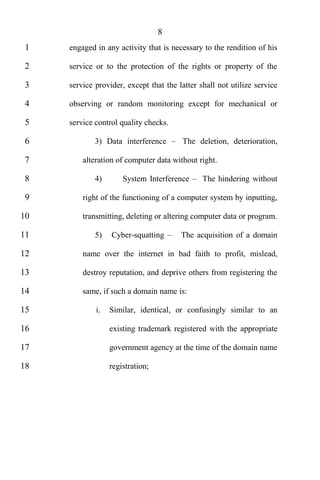 8
 1   engaged in any activity that is necessary to the rendition of his

 2   service or to the protection of the rights or property of the

 3   service provider, except that the latter shall not utilize service

 4   observing or random monitoring except for mechanical or

 5   service control quality checks.

 6           3) Data interference       The deletion, deterioration,

 7       alteration of computer data without right.

 8           4)       System Interference      The hindering without

 9       right of the functioning of a computer system by inputting,

10       transmitting, deleting or altering computer data or program.

11           5)   Cyber-squatting       The acquisition of a domain

12       name over the internet in bad faith to profit, mislead,

13       destroy reputation, and deprive others from registering the

14       same, if such a domain name is:

15           i.   Similar, identical, or confusingly similar to an

16                existing trademark registered with the appropriate

17                government agency at the time of the domain name

18                registration;
 