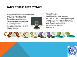 Cyber attacks have evolved:

• They became more sophisticated   •   Power Hunger
• They are often targeted          •   Illegitimate income sources
• Towards crucial aspects          •   No TRACE… No FEAR to get caught
• Unawareness & ignorance          •   Changing technology is Tempting
  is the inspiration               •   Vast Scope(car hacking)
• Increasing stats adds to it      •   Industrial Espionage
• Money Motive                     •   Its Cool…!!
 