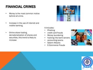 FINANCIAL CRIMES
•   Money is the most common motive
    behind all crime.


•   Increase in the use of internet and
    mobile banking,
                                          It Includes:
                                          • Phishing
•   Online share trading,                 • credit card frauds
    dematerialization of shares and       • Money laundering
    securities, this trend is likely to   • hacking into bank servers
    increase                              • accounting scams
                                          • Salami Attacks
                                          • E-Commerce Frauds
 
