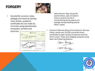 FORGERY
                                         •   Abdul Kareem Telgi, along with
•   Counterfeit currency notes,              several others, was convicted in
    postage and revenue stamps,              India on several counts of
                                             counterfeiting stamp papers and
    mark sheets, academic
                                             postage stamps totalling several
    certificates etc are made by             billion rupees.
    criminals using sophisticated
    computers, printers and
                                    •   Economic Offences Wing of Crime Branch, Mumbai
    scanners.
                                        (India), seized over 22,000 counterfeit share
                                        certificates of eight reputed companies worth Rs.
                                        34.47 crores. These were allegedly prepared using
                                        Desk Top Publishing Systems.
 