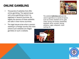 ONLINE GAMBLING
•   Thousands of websites that offer
    online gambling. The special issue
    with online gambling is that it is         The website ladbrokes.com permits
    legalised in several countries. So         users to gamble on a variety of sports
    legally the owners of these websites       such as cricket, football, tennis, golf,
    are safe in their home countries.          motor racing, ice hockey, basketball,
                                               baseball, darts, snooker, boxing,
•   The legal issues arise when a person       athletics, rugby, volleyball, motor
    residing in a foreign country like India   cycling, etc.
    (where such websites are illegal)
    gambles on such a website.
 