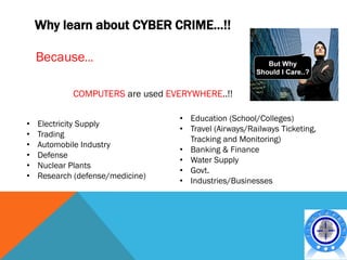 Why learn about CYBER CRIME…!!

    Because…

            COMPUTERS are used EVERYWHERE..!!

                                  • Education (School/Colleges)
•   Electricity Supply
                                  • Travel (Airways/Railways Ticketing,
•   Trading
                                    Tracking and Monitoring)
•   Automobile Industry
                                  • Banking & Finance
•   Defense
                                  • Water Supply
•   Nuclear Plants
                                  • Govt.
•   Research (defense/medicine)
                                  • Industries/Businesses
 