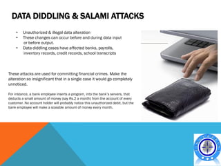 DATA DIDDLING & SALAMI ATTACKS
     •   Unauthorized & illegal data alteration
     •   These changes can occur before and during data input
         or before output.
     •   Data diddling cases have affected banks, payrolls,
         inventory records, credit records, school transcripts



These attacks are used for committing financial crimes. Make the
alteration so insignificant that in a single case it would go completely
unnoticed.

For instance, a bank employee inserts a program, into the bank’s servers, that
deducts a small amount of money (say Rs.2 a month) from the account of every
customer. No account holder will probably notice this unauthorized debit, but the
bank employee will make a sizeable amount of money every month.
 