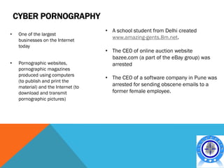 CYBER PORNOGRAPHY
                                      • A school student from Delhi created
•    One of the largest
     businesses on the Internet
                                        www.amazing-gents.8m.net.
     today
                                      • The CEO of online auction website
                                        bazee.com (a part of the eBay group) was
•    Pornographic websites,             arrested
     pornographic magazines
     produced using computers
                                      • The CEO of a software company in Pune was
     (to publish and print the
     material) and the Internet (to     arrested for sending obscene emails to a
     download and transmit              former female employee.
     pornographic pictures)
 