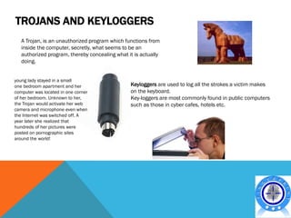 TROJANS AND KEYLOGGERS
   A Trojan, is an unauthorized program which functions from
   inside the computer, secretly, what seems to be an
   authorized program, thereby concealing what it is actually
   doing.


young lady stayed in a small
one bedroom apartment and her                   Keyloggers are used to log all the strokes a victim makes
computer was located in one corner              on the keyboard.
of her bedroom. Unknown to her,                 Key-loggers are most commonly found in public computers
the Trojan would activate her web               such as those in cyber cafes, hotels etc.
camera and microphone even when
the Internet was switched off. A
year later she realized that
hundreds of her pictures were
posted on pornographic sites
around the world!
 