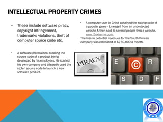 INTELLECTUAL PROPERTY CRIMES
                                              •  A computer user in China obtained the source code of
 •   These include software piracy,              a popular game - LineageII from an unprotected
     copyright infringement,                     website & then sold to several people thru a website,
     trademarks violations, theft of             www.l2extreme.com.
                                              The loss in potential revenues for the South Korean
     computer source code etc.                company was estimated at $750,000 a month.


 •   A software professional stealing the
     source code of a product being
     developed by his employers. He started
     his own company and allegedly used the
     stolen source code to launch a new
     software product.
 