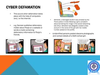 CYBER DEFAMATION
 •   This occurs when defamation takes
     place with the help of computers
     and / or the Internet.
                                              •    Abhishek, a teenaged student was arrested by the
                                                   Thane police in India following a girl’s complaint
                                                   about tarnishing her image in the social networking
 •   e.g. Sameer publishes defamatory              site Orkut. Abhishek had allegedly created a fake
     matter about Pooja on a website or            account in the name of the girl with her mobile
     sends e-mails containing                      number posted on the profile.
     defamatory information to Pooja’s
                                          •       Unidentified persons posted obscene photographs
     friends.
                                                  and contact details of a Delhi school girl.
 