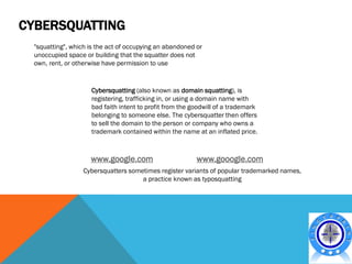 CYBERSQUATTING
  "squatting", which is the act of occupying an abandoned or
  unoccupied space or building that the squatter does not
  own, rent, or otherwise have permission to use


                     Cybersquatting (also known as domain squatting), is
                     registering, trafficking in, or using a domain name with
                     bad faith intent to profit from the goodwill of a trademark
                     belonging to someone else. The cybersquatter then offers
                     to sell the domain to the person or company who owns a
                     trademark contained within the name at an inflated price.



                     www.google.com                       www.gooogle.com
                   Cybersquatters sometimes register variants of popular trademarked names,
                                      a practice known as typosquatting
 