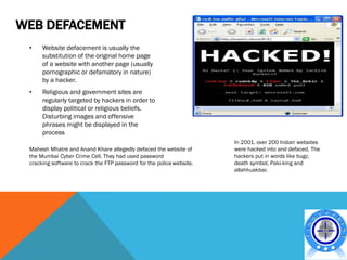 WEB DEFACEMENT
 •    Website defacement is usually the
      substitution of the original home page
      of a website with another page (usually
      pornographic or defamatory in nature)
      by a hacker.
 •    Religious and government sites are
      regularly targeted by hackers in order to
      display political or religious beliefs.
      Disturbing images and offensive
      phrases might be displayed in the
      process
                                                                       In 2001, over 200 Indian websites
 Mahesh Mhatre and Anand Khare allegedly defaced the website of        were hacked into and defaced. The
 the Mumbai Cyber Crime Cell. They had used password                   hackers put in words like bugz,
 cracking software to crack the FTP password for the police website.   death symbol, Paki-king and
                                                                       allahhuakbar.
 