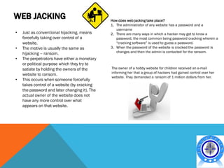 WEB JACKING                                    How does web jacking take place?
                                               1. The administrator of any website has a password and a
                                                  username
•   Just as conventional hijacking, means      2. There are many ways in which a hacker may get to know a
    forcefully taking over control of a           password, the most common being password cracking wherein a
    website.                                      “cracking software” is used to guess a password.
•   The motive is usually the same as          3. When the password of the website is cracked the password is
    hijacking – ransom.                           changes and then the admin is contacted for the ransom.
•   The perpetrators have either a monetary
    or political purpose which they try to
    satiate by holding the owners of the       The owner of a hobby website for children received an e-mail
                                               informing her that a group of hackers had gained control over her
    website to ransom.
                                               website. They demanded a ransom of 1 million dollars from her.
•   This occurs when someone forcefully
    takes control of a website (by cracking
    the password and later changing it). The
    actual owner of the website does not
    have any more control over what
    appears on that website.
 