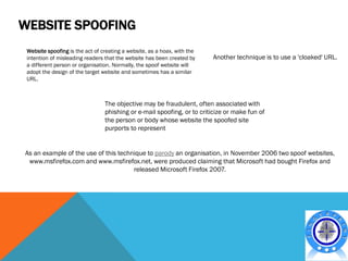 WEBSITE SPOOFING
 Website spoofing is the act of creating a website, as a hoax, with the
 intention of misleading readers that the website has been created by     Another technique is to use a 'cloaked' URL.
 a different person or organisation. Normally, the spoof website will
 adopt the design of the target website and sometimes has a similar
 URL.



                                 The objective may be fraudulent, often associated with
                                 phishing or e-mail spoofing, or to criticize or make fun of
                                 the person or body whose website the spoofed site
                                 purports to represent


As an example of the use of this technique to parody an organisation, in November 2006 two spoof websites,
 www.msfirefox.com and www.msfirefox.net, were produced claiming that Microsoft had bought Firefox and
                                      released Microsoft Firefox 2007.
 