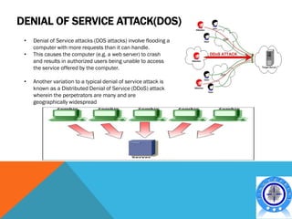 DENIAL OF SERVICE ATTACK(DOS)
 •   Denial of Service attacks (DOS attacks) involve flooding a
     computer with more requests than it can handle.
 •   This causes the computer (e.g. a web server) to crash
     and results in authorized users being unable to access
     the service offered by the computer.

 •   Another variation to a typical denial of service attack is
     known as a Distributed Denial of Service (DDoS) attack
     wherein the perpetrators are many and are
     geographically widespread
 