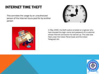 INTERNET TIME THEFT

This connotes the usage by an unauthorized
person of the Internet hours paid for by another
person



                                             In May 2000, the Delhi police arrested an engineer who
                                             had misused the login name and password of a customer
                                             whose Internet connection he had set up. The case was
                                             filed under the Indian Penal Code and the Indian
                                             Telegraph Act.
 