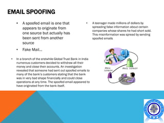 EMAIL SPOOFING
     •   A spoofed email is one that                     •     A teenager made millions of dollars by
         appears to originate from                             spreading false information about certain
                                                               companies whose shares he had short sold.
         one source but actually has                           This misinformation was spread by sending
         been sent from another                                spoofed emails
         source
     •   Fake Mail…

 •   In a branch of the erstwhile Global Trust Bank in India
     numerous customers decided to withdraw all their
     money and close their accounts. An investigation
     revealed that someone had sent out spoofed emails to
     many of the bank’s customers stating that the bank
     was in very bad shape financially and could close
     operations at any time. The spoofed email appeared to
     have originated from the bank itself.
 