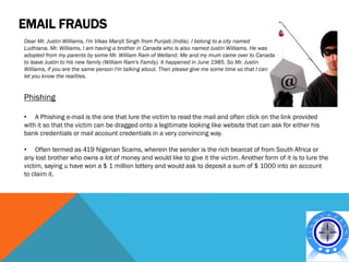EMAIL FRAUDS
Dear Mr. Justin Williams, I'm Vikas Manjit Singh from Punjab (India). I belong to a city named
Ludhiana. Mr. Williams, I am having a brother in Canada who is also named Justin Williams. He was
adopted from my parents by some Mr. William Ram of Welland. Me and my mum came over to Canada
to leave Justin to his new family (William Ram's Family). It happened in June 1985. So Mr. Justin
Williams, if you are the same person I'm talking about. Then please give me some time so that I can
let you know the realities.


Phishing

• A Phishing e-mail is the one that lure the victim to read the mail and often click on the link provided
with it so that the victim can be dragged onto a legitimate looking like website that can ask for either his
bank credentials or mail account credentials in a very convincing way.

• Often termed as 419 Nigerian Scams, wherein the sender is the rich bearcat of from South Africa or
any lost brother who owns a lot of money and would like to give it the victim. Another form of it is to lure the
victim, saying u have won a $ 1 million lottery and would ask to deposit a sum of $ 1000 into an account
to claim it.
 
