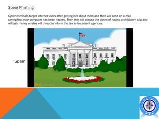 Spear Phishing

Cyber criminals target internet users after getting info about them and then will send an e-mail
saying that your computer has been hacked. Then they will accuse the victim of having a child porn clip and
will ask money or else will threat to inform the law enforcement agencies.




    Spam
 