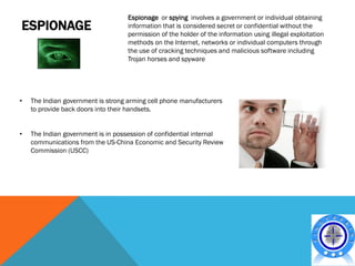 Espionage or spying involves a government or individual obtaining
ESPIONAGE                          information that is considered secret or confidential without the
                                   permission of the holder of the information using illegal exploitation
                                   methods on the Internet, networks or individual computers through
                                   the use of cracking techniques and malicious software including
                                   Trojan horses and spyware




•   The Indian government is strong arming cell phone manufacturers
    to provide back doors into their handsets.


•   The Indian government is in possession of confidential internal
    communications from the US-China Economic and Security Review
    Commission (USCC)
 