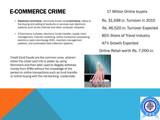 E-COMMERCE CRIME                                                          17 Million Online buyers

   • Electronic commerce, commonly known as e-commerce, refers to      Rs. 31,598 cr. Turnover in 2010
     the buying and selling of products or services over electronic
     systems such as the Internet and other computer networks.         Rs. 46,520 cr. Turnover Expected
   • E-Commerce includes. electronic funds transfer, supply chain
     management, Internet marketing, online transaction processing,    80% Share of Travel Industry
     electronic data interchange (EDI), inventory management
     systems, and automated data collection systems.                   47% Growth Expected
                                                                      Online Retail worth Rs. 7,000 cr.
Credit Card frauds are the common ones, wherein
either the credit card info is stolen by using
Skimmers and then later used to illegally withdraw
money from ATMs without the knowledge of the
person or online transactions such as fund transfer
or online buying with the net-banking credentials.
 
