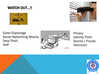 WATCH OUT…!!




Cyber Espionage             Privacy
Social Networking Attacks   Identity Theft
Data Theft                  Scams / Frauds
VoIP                        Hactivism
 