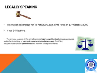 LEGALLY SPEAKING



• Information Technology Act (IT Act) 2000, came into force on 17th October, 2000

• It has 94 Sections


• The primary purpose of the Act is to provide legal recognition to electronic commerce
and to facilitate filing of electronic records with the Government. The IT Act
also penalizes various cyber crimes and provides strict punishments
 