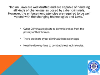 “Indian Laws are well drafted and are capable of handling
   all kinds of challenges as posed by cyber criminals.
However, the enforcement agencies are required to be well
    versed with the changing technologies and Laws.”


        • Cyber Criminals feel safe to commit crimes from the
          privacy of their homes.

        • There are more cyber criminals than cyber cops

        • Need to develop laws to combat latest technologies.
 