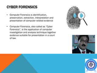 CYBER FORENSICS
• Computer Forensics is identification,
  preservation, extraction, interpretation and
  presentation of computer related evidence

• Computer Forensics, also called as “Cyber
  Forensics”, is the application of computer
  investigation and analysis technique together
  evidence suitable for presentation in a court
  of law.
 