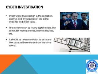CYBER INVESTIGATION

• Cyber Crime Investigation is the collection,
  analysis and investigation of the digital
  evidence and cyber trails.

• The evidence can be in any digital media, like
  computer, mobile phones, network devices,
  etc.

• It should be taken care what to seize and
  how to seize the evidence from the crime
  scene.
 