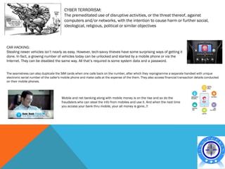 CYBER TERRORISM:
                                         The premeditated use of disruptive activities, or the threat thereof, against
                                         computers and/or networks, with the intention to cause harm or further social,
                                         ideological, religious, political or similar objectives



CAR HACKING:
Stealing newer vehicles isn’t nearly as easy. However, tech-savvy thieves have some surprising ways of getting it
done. In fact, a growing number of vehicles today can be unlocked and started by a mobile phone or via the
Internet. They can be disabled the same way. All that’s required is some system data and a password.


The seamstress can also duplicate the SIM cards when one calls back on the number, after which they reprogramme a separate handset with unique
electronic serial number of the caller's mobile phone and make calls at the expense of the them. They also access financial transaction details conducted
on their mobile phones.




                                       Mobile and net banking along with mobile money is on the rise and so do the
                                       fraudsters who can steal the info from mobiles and use it. And when the next time
                                       you access your bank thru mobile, your all money is gone..!!
 