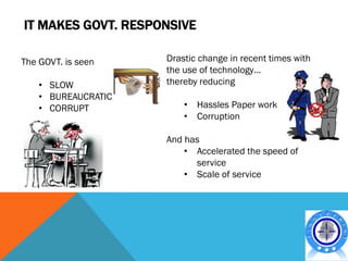 IT MAKES GOVT. RESPONSIVE

The GOVT. is seen    Drastic change in recent times with
                     the use of technology…
    • SLOW           thereby reducing
    • BUREAUCRATIC
    • CORRUPT            • Hassles Paper work
                         • Corruption

                     And has
                         • Accelerated the speed of
                           service
                         • Scale of service
 