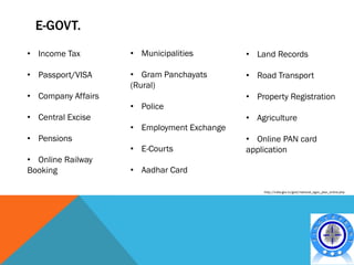 E-GOVT.
• Income Tax        • Municipalities        • Land Records

• Passport/VISA     • Gram Panchayats       • Road Transport
                    (Rural)
• Company Affairs                           • Property Registration
                    • Police
• Central Excise                            • Agriculture
                    • Employment Exchange
• Pensions                                  • Online PAN card
                    • E-Courts              application
• Online Railway
Booking             • Aadhar Card

                                                http://india.gov.in/govt/national_egov_plan_online.php
 