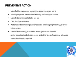 PREVENTIVE ACTION
 • More Public awareness campaigns about the cyber world
 • Training of police officers to effectively combat cyber crimes
 • More Cyber crime cells to be set up
 • Effective E-surveillance
 • Websites aid in creating awareness and encouraging reporting of cyber
    crime cases.
 • Specialized Training of forensic investigators and experts
 • Active coordination between police and other law enforcement agencies
    and authorities is required.
 