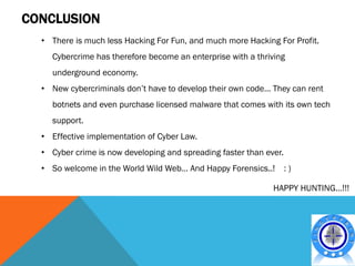 CONCLUSION
  • There is much less Hacking For Fun, and much more Hacking For Profit.
    Cybercrime has therefore become an enterprise with a thriving
    underground economy.
  • New cybercriminals don’t have to develop their own code… They can rent
    botnets and even purchase licensed malware that comes with its own tech
    support.
  • Effective implementation of Cyber Law.
  • Cyber crime is now developing and spreading faster than ever.
  • So welcome in the World Wild Web… And Happy Forensics..!        :)

                                                              HAPPY HUNTING…!!!
 