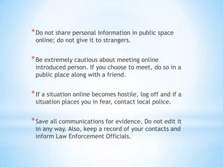 * Do not share personal information in public space
 online; do not give it to strangers.


* Be extremely cautious about meeting online
 introduced person. If you choose to meet, do so in a
 public place along with a friend.


* If a situation online becomes hostile, log off and if a
 situation places you in fear, contact local police.


* Save all communications for evidence. Do not edit it
 in any way. Also, keep a record of your contacts and
 inform Law Enforcement Officials.
 