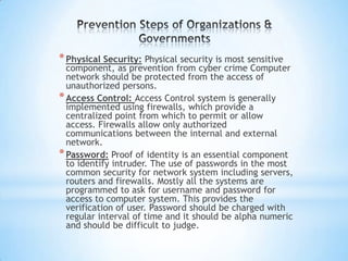 * Physical Security: Physical security is most sensitive
  component, as prevention from cyber crime Computer
  network should be protected from the access of
  unauthorized persons.
* Access Control: Access Control system is generally
  implemented using firewalls, which provide a
  centralized point from which to permit or allow
  access. Firewalls allow only authorized
  communications between the internal and external
  network.
* Password: Proof of identity is an essential component
  to identify intruder. The use of passwords in the most
  common security for network system including servers,
  routers and firewalls. Mostly all the systems are
  programmed to ask for username and password for
  access to computer system. This provides the
  verification of user. Password should be charged with
  regular interval of time and it should be alpha numeric
  and should be difficult to judge.
 