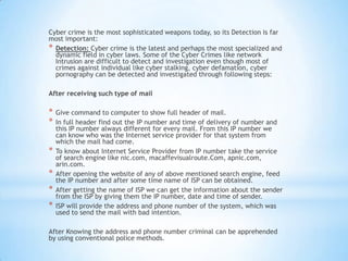 Cyber crime is the most sophisticated weapons today, so its Detection is far
most important:
* Detection: Cyber crime is the latest and perhaps the most specialized and
  dynamic field in cyber laws. Some of the Cyber Crimes like network
  Intrusion are difficult to detect and investigation even though most of
  crimes against individual like cyber stalking, cyber defamation, cyber
  pornography can be detected and investigated through following steps:

After receiving such type of mail

*   Give command to computer to show full header of mail.
*   In full header find out the IP number and time of delivery of number and
    this IP number always different for every mail. From this IP number we
    can know who was the Internet service provider for that system from
    which the mail had come.
*   To know about Internet Service Provider from IP number take the service
    of search engine like nic.com, macaffevisualroute.Com, apnic.com,
    arin.com.
*   After opening the website of any of above mentioned search engine, feed
    the IP number and after some time name of ISP can be obtained.
*   After getting the name of ISP we can get the information about the sender
    from the ISP by giving them the IP number, date and time of sender.
*   ISP will provide the address and phone number of the system, which was
    used to send the mail with bad intention.

After Knowing the address and phone number criminal can be apprehended
by using conventional police methods.
 