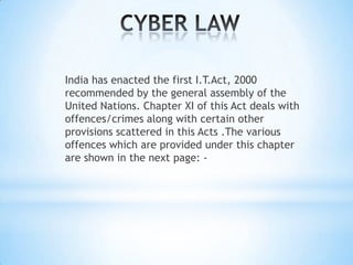 India has enacted the first I.T.Act, 2000
recommended by the general assembly of the
United Nations. Chapter XI of this Act deals with
offences/crimes along with certain other
provisions scattered in this Acts .The various
offences which are provided under this chapter
are shown in the next page: -
 