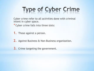 Cyber crime refer to all activities done with criminal
intent in cyber space.
* Cyber crime falls into three slots:

1.   Those against a person.

2.   Against Business & Non-Business organization.

3.   Crime targeting the government.
 