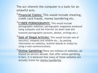 The act wherein the computer is a tools for an
unlawful acts.
* Financial Claims: This would include cheating,
 credit card frauds, money laundering etc.
* CYBER PORNOGRAPHY: This would include
 pornographic websites; pornographic magazines produced
 using computer and the Internet (to down load and
 transmit pornographic pictures, photos, writings etc.)
* Sale of Illegal Articles: This would include sale of
 narcotics, weapons and wildlife etc., by posting
 information on websites, bulletin boards or simply by
 using e-mail communications.
* Online Gambling:There are millions of websites, all
 hosted on servers abroad, that offer online gambling.
 In fact, it is believed that many of these websites are
 actually fronts for money laundering.
 
