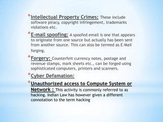 * Intellectual Property Crimes: These include
 software piracy, copyright infringement, trademarks
 violations etc.
* E-mail spoofing: A spoofed email is one that appears
 to originate from one source but actually has been sent
 from another source. This can also be termed as E-Mail
 forging.
* Forgery: Counterfeit currency notes, postage and
 revenue stamps, mark sheets etc., can be forged using
 sophisticated computers, printers and scanners.
* Cyber Defamation:
* Unauthorized access to Compute System or
 Network : This activity is commonly referred to as
 hacking. Indian Law has however given a different
 connotation to the term hacking
 