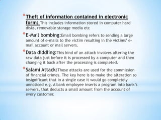 * Theft of information contained in electronic
 form: This includes information stored in computer hard
 disks, removable storage media etc
* E-Mail bombing:Email bombing refers to sending a large
 amount of e-mails to the victim resulting in the victims’ e-
 mail account or mail servers.
* Data diddling:This kind of an attack involves altering the
 raw data just before it is processed by a computer and then
 changing it back after the processing is completed.
* Salami Attack:Those attacks are used for the commission
 of financial crimes. The key here is to make the alteration so
 insignificant that in a single case it would go completely
 unnoticed e.g. A bank employee inserts a program into bank’s
 servers, that deducts a small amount from the account of
 every customer.
 
