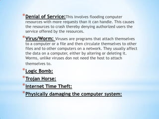 * Denial of Service:This involves flooding computer
 resources with more requests than it can handle. This causes
 the resources to crash thereby denying authorized users the
 service offered by the resources.
* Virus/Worm: Viruses are programs that attach themselves
 to a computer or a file and then circulate themselves to other
 files and to other computers on a network. They usually affect
 the data on a computer, either by altering or deleting it.
 Worms, unlike viruses don not need the host to attach
 themselves to.
* Logic Bomb:
* Trojan Horse:
* Internet Time Theft:
* Physically damaging the computer system:
 