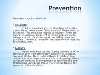 Preventive steps for Individuals

* CHILDREN:
         Children should not give out identifying information
such as Name, Home address, School name or Telephone no in
chat room. They should not respond to messages, which are
suggestive, obscene, belligerent or threatening, and not to
arrange a face-to –face meeting without telling parents or
guardians. They should remember that people online might not
be who they seem.

* PARENTS:
         Parent should use content filtering software on PC to
protect children from pornography, gambling, hate speech,
drugs and alcohol. There is also software to establish time
controls for use of limpets (for example blocking usage after a
particulars time) and allowing parents to see which site item
children have visited. Use this software to keep track of the
type of activities of children.
 