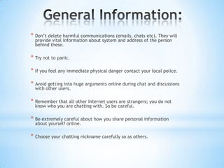 * Don’t delete harmful communications (emails, chats etc). They will
  provide vital information about system and address of the person
  behind these.

* Try not to panic.

* If you feel any immediate physical danger contact your local police.

* Avoid getting into huge arguments online during chat and discussions
  with other users.

* Remember that all other Internet users are strangers; you do not
  know who you are chatting with. So be careful.

* Be extremely careful about how you share personal information
  about yourself online.

* Choose your chatting nickname carefully so as others.
 