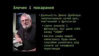 Злочин і покарання
           • Діяльність Джона Дрейпера
             започаткувала цілий рух,
             пов’язаний з фрікінгом
              • група хакерів і
                фрікерів, які дали собі
                назву “2600”
              • багато інших людей
                намагались будь-яким
                способом ухилитись від
                сплати за телефонні
                переговори
 