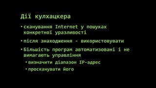 Дії кулхацкера
• сканування Internet у пошуках
  конкретної уразливості
• після знаходження - використовувати
• Більшість програм автоматизовані і не
  вимагають управління
 • визначити діапазон IP-адрес
 • просканувати його
 
