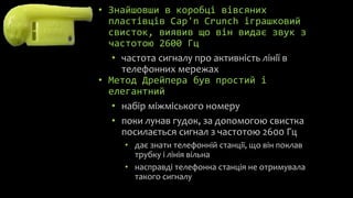 • Знайшовши в коробці вівсяних
  пластівців Cap'n Crunch іграшковий
  свисток, виявив що він видає звук з
  частотою 2600 Гц
   • частота сигналу про активність лінії в
     телефонних мережах
• Метод Дрейпера був простий і
  елегантний
   • набір міжміського номеру
   • поки лунав гудок, за допомогою свистка
     посилається сигнал з частотою 2600 Гц
     • дає знати телефонній станції, що він поклав
       трубку і лінія вільна
     • насправді телефонна станція не отримувала
       такого сигналу
 