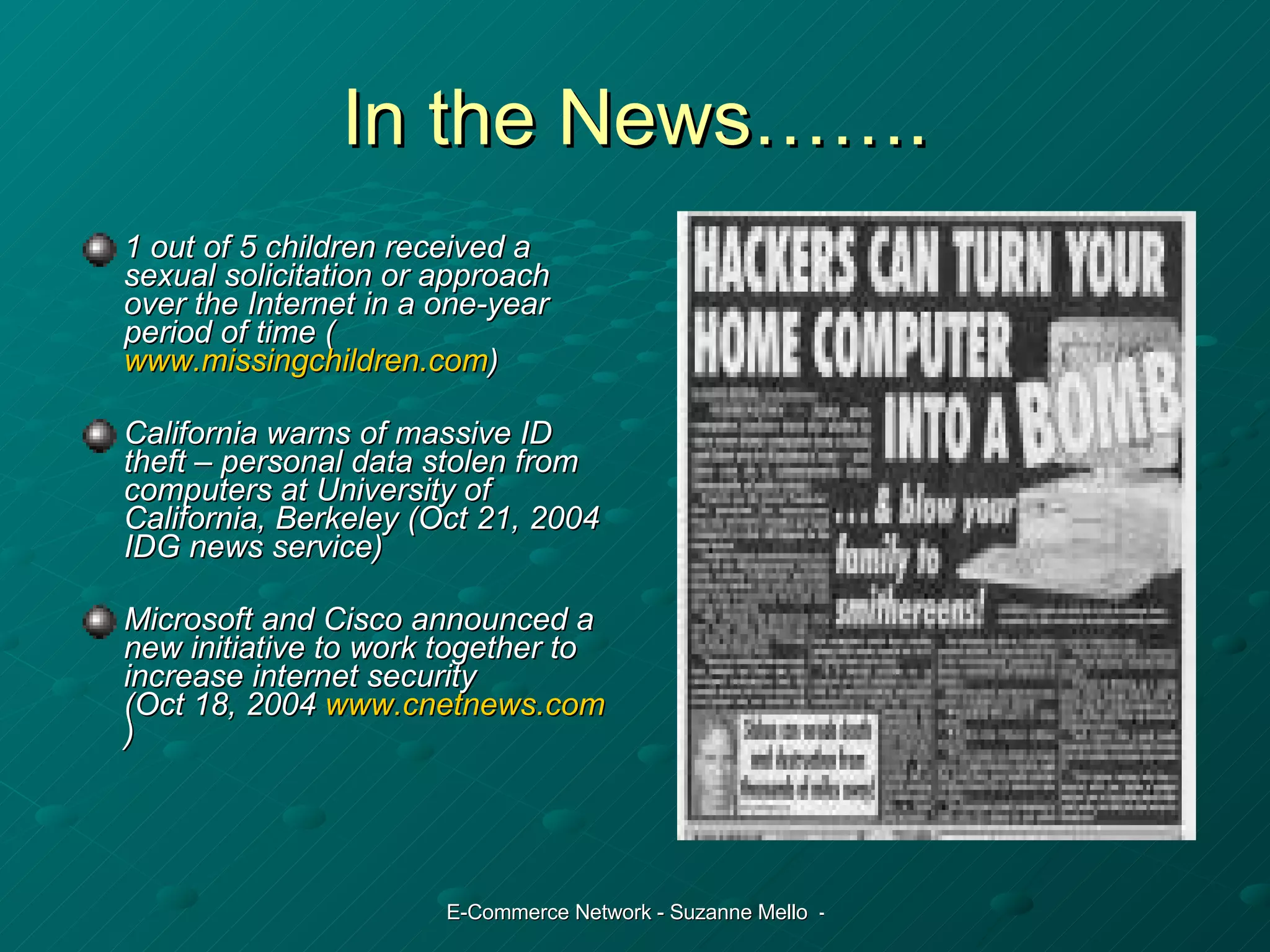 In the News……. 1 out of 5 children received a sexual solicitation or approach over the Internet in a one-year period of time ( www.missingchildren.com ) California warns of massive ID theft – personal data stolen from computers at University of California, Berkeley (Oct 21, 2004 IDG news service) Microsoft and Cisco announced a new initiative to work together to increase internet security  (Oct 18, 2004  www.cnetnews.com ) 